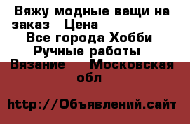 Вяжу модные вещи на заказ › Цена ­ 3000-10000 - Все города Хобби. Ручные работы » Вязание   . Московская обл.